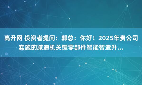 高升网 投资者提问：郭总：你好！2025年贵公司实施的减速机关键零部件智能智造升...