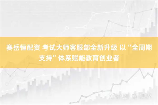 赛岳恒配资 考试大师客服部全新升级 以“全周期支持”体系赋能教育创业者