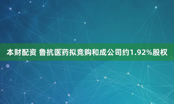 本财配资 鲁抗医药拟竞购和成公司约1.92%股权