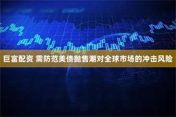 巨富配资 需防范美债抛售潮对全球市场的冲击风险