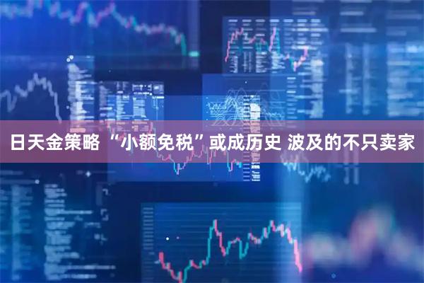 日天金策略 “小额免税”或成历史 波及的不只卖家