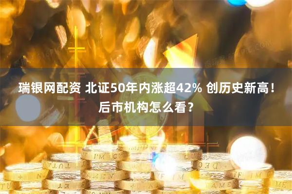 瑞银网配资 北证50年内涨超42% 创历史新高！后市机构怎么看？