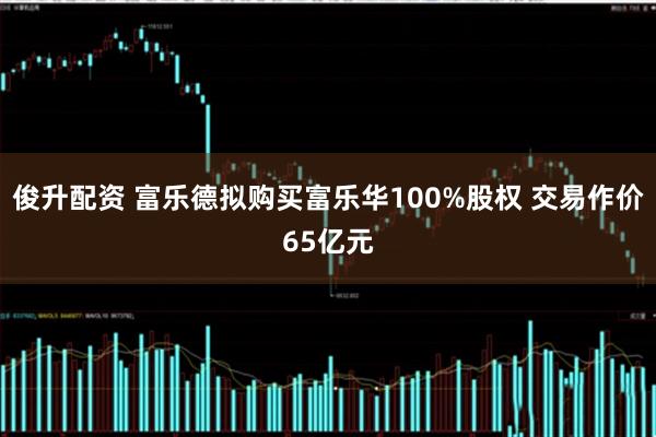 俊升配资 富乐德拟购买富乐华100%股权 交易作价65亿元