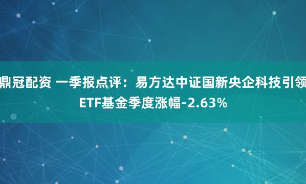 鼎冠配资 一季报点评：易方达中证国新央企科技引领ETF基金季度涨幅-2.63%