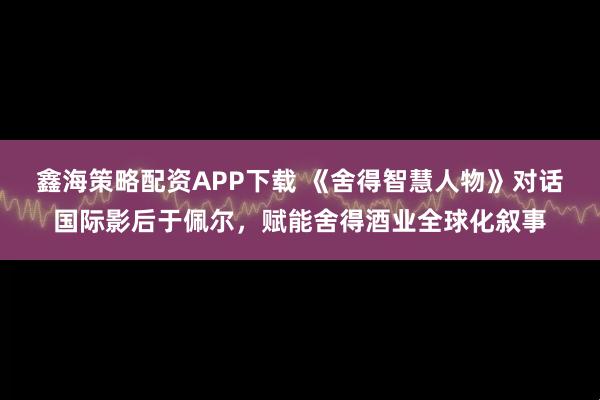 鑫海策略配资APP下载 《舍得智慧人物》对话国际影后于佩尔，赋能舍得酒业全球化叙事