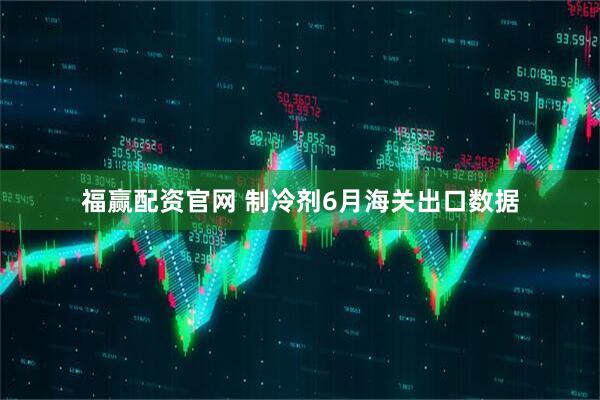 福赢配资官网 制冷剂6月海关出口数据