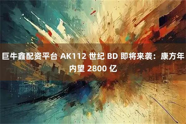 巨牛鑫配资平台 AK112 世纪 BD 即将来袭：康方年内望 2800 亿