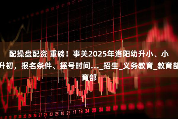 配操盘配资 重磅!事关2025年洛阳幼升小、小升初,报名条件、摇号时间…_招生_义务教育_教育部