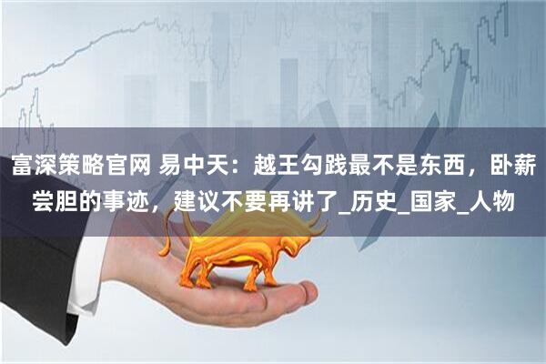 富深策略官网 易中天：越王勾践最不是东西，卧薪尝胆的事迹，建议不要再讲了_历史_国家_人物