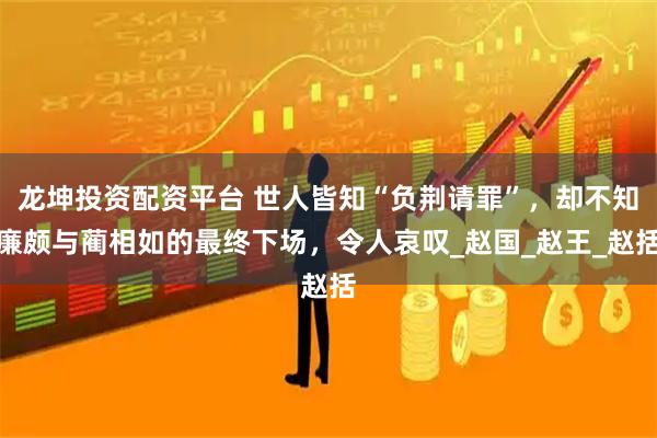 龙坤投资配资平台 世人皆知“负荆请罪”，却不知廉颇与蔺相如的最终下场，令人哀叹_赵国_赵王_赵括