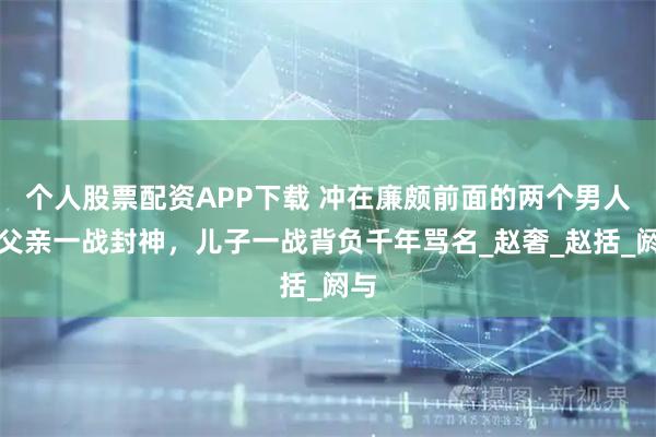 个人股票配资APP下载 冲在廉颇前面的两个男人：父亲一战封神，儿子一战背负千年骂名_赵奢_赵括_阏与