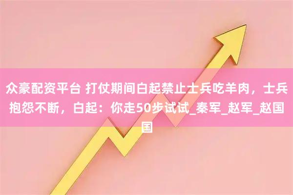 众豪配资平台 打仗期间白起禁止士兵吃羊肉，士兵抱怨不断，白起：你走50步试试_秦军_赵军_赵国