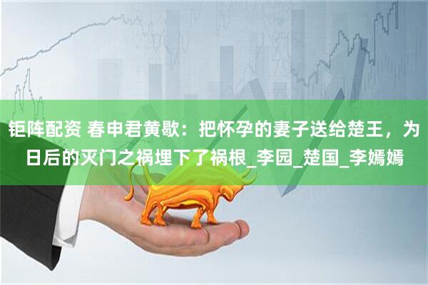 钜阵配资 春申君黄歇：把怀孕的妻子送给楚王，为日后的灭门之祸埋下了祸根_李园_楚国_李嫣嫣