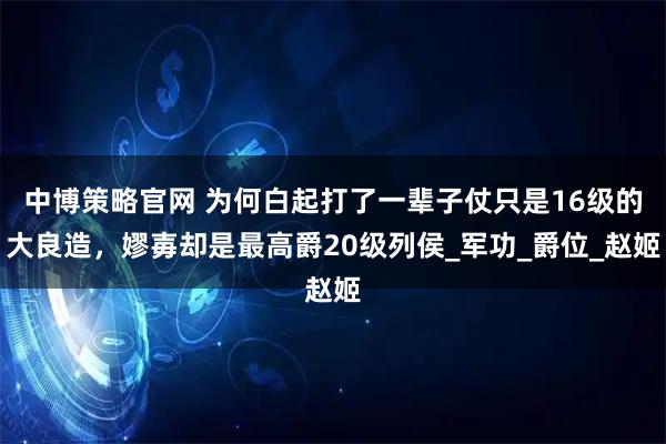 中博策略官网 为何白起打了一辈子仗只是16级的大良造，嫪毐却是最高爵20级列侯_军功_爵位_赵姬