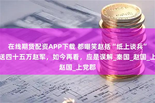 在线期货配资APP下载 都嘲笑赵括“纸上谈兵”，葬送四十五万赵军，如今再看，应是误解_秦国_赵国_上党郡