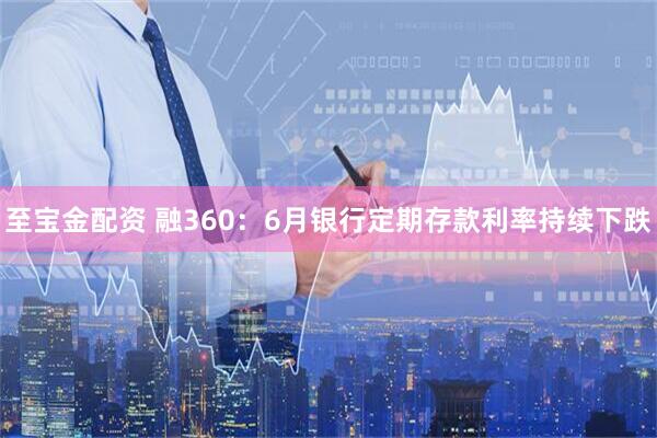 至宝金配资 融360：6月银行定期存款利率持续下跌