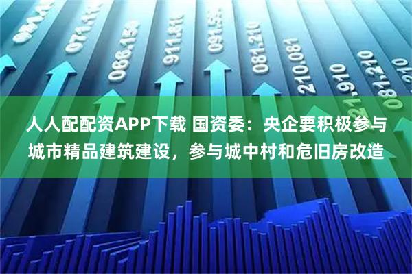人人配配资APP下载 国资委：央企要积极参与城市精品建筑建设，参与城中村和危旧房改造