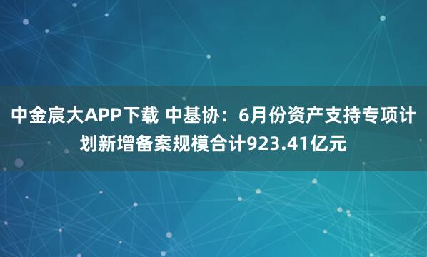 中金宸大APP下载 中基协：6月份资产支持专项计划新增备案规模合计923.41亿元