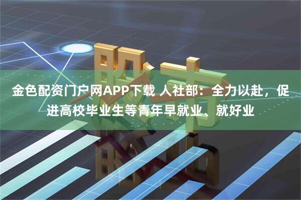 金色配资门户网APP下载 人社部:全力以赴,促进高校毕业生等青年早就业、就好业