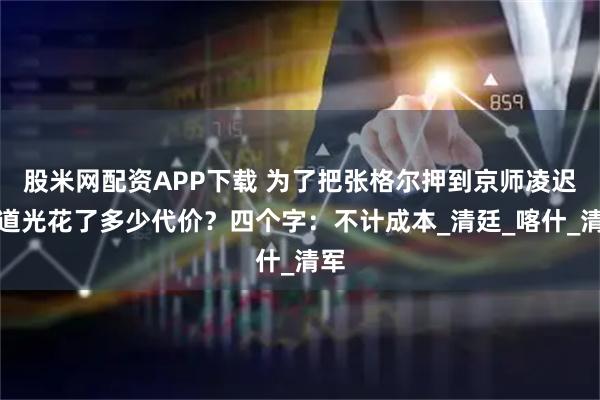 股米网配资APP下载 为了把张格尔押到京师凌迟，道光花了多少代价？四个字：不计成本_清廷_喀什_清军