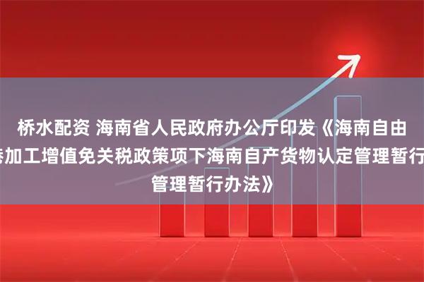 桥水配资 海南省人民政府办公厅印发《海南自由贸易港加工增值免关税政策项下海南自产货物认定管理暂行办法》