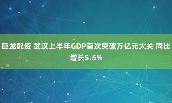 巨龙配资 武汉上半年GDP首次突破万亿元大关 同比增长5.5%