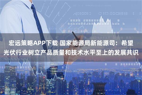 宏远策略APP下载 国家能源局新能源司：希望光伏行业树立产品质量和技术水平至上的发展共识