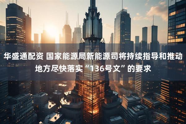 华盛通配资 国家能源局新能源司将持续指导和推动地方尽快落实“136号文”的要求