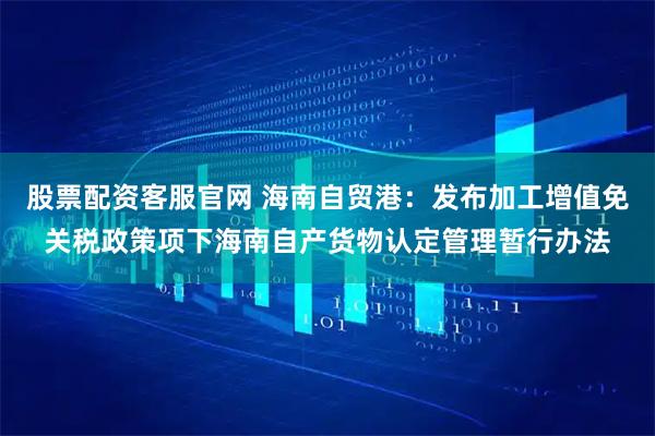 股票配资客服官网 海南自贸港：发布加工增值免关税政策项下海南自产货物认定管理暂行办法