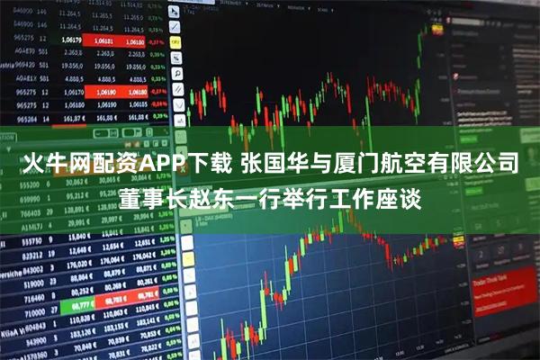 火牛网配资APP下载 张国华与厦门航空有限公司董事长赵东一行举行工作座谈