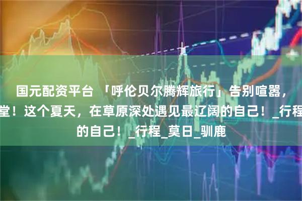 国元配资平台 「呼伦贝尔腾辉旅行」告别喧嚣，驰骋北境天堂！这个夏天，在草原深处遇见最辽阔的自己！_行程_莫日_驯鹿