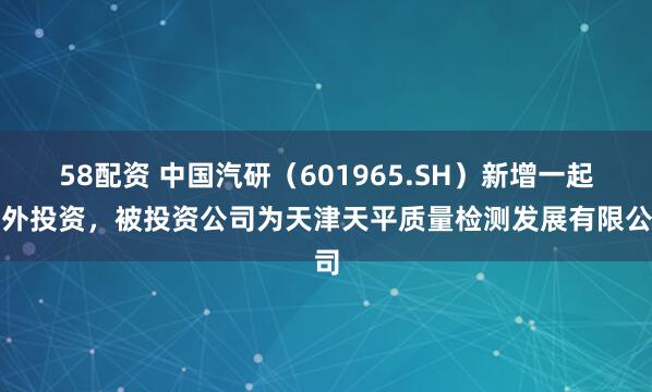 58配资 中国汽研（601965.SH）新增一起对外投资，被投资公司为天津天平质量检测发展有限公司