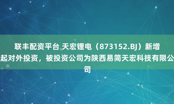 联丰配资平台 天宏锂电（873152.BJ）新增一起对外投资，被投资公司为陕西易简天宏科技有限公司