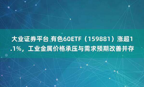 大业证券平台 有色60ETF（159881）涨超1.1%，工业金属价格承压与需求预期改善并存