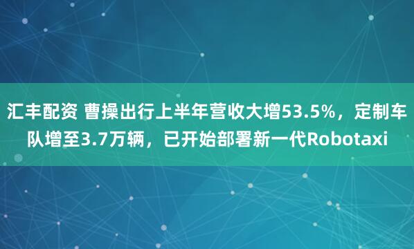 汇丰配资 曹操出行上半年营收大增53.5%，定制车队增至3.7万辆，已开始部署新一代Robotaxi