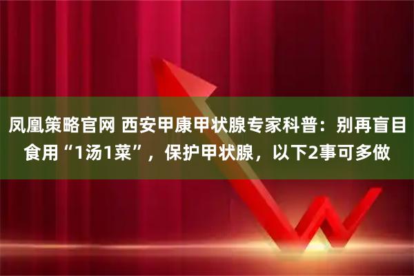 凤凰策略官网 西安甲康甲状腺专家科普：别再盲目食用“1汤1菜”，保护甲状腺，以下2事可多做