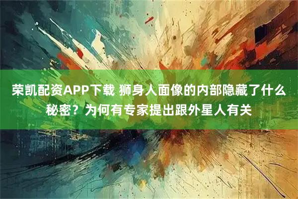 荣凯配资APP下载 狮身人面像的内部隐藏了什么秘密？为何有专家提出跟外星人有关