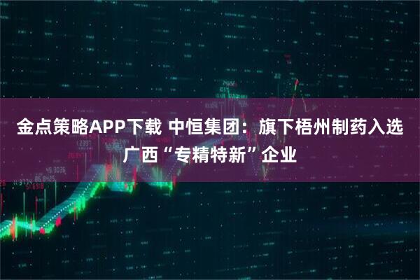 金点策略APP下载 中恒集团：旗下梧州制药入选广西“专精特新”企业