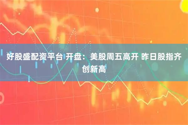 好股盛配资平台 开盘：美股周五高开 昨日股指齐创新高
