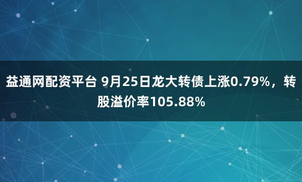 益通网配资平台 9月25日龙大转债上涨0.79%，转股溢价率105.88%