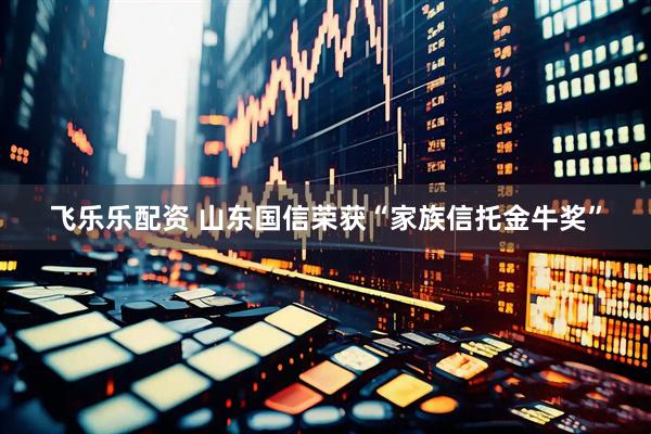 飞乐乐配资 山东国信荣获“家族信托金牛奖”