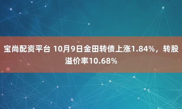 宝尚配资平台 10月9日金田转债上涨1.84%，转股溢价率10.68%
