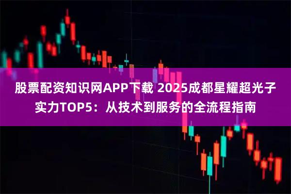 股票配资知识网APP下载 2025成都星耀超光子实力TOP5：从技术到服务的全流程指南