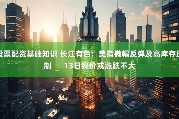 股票配资基础知识 长江有色：美指微幅反弹及高库存压制      13日镍价或涨跌不大