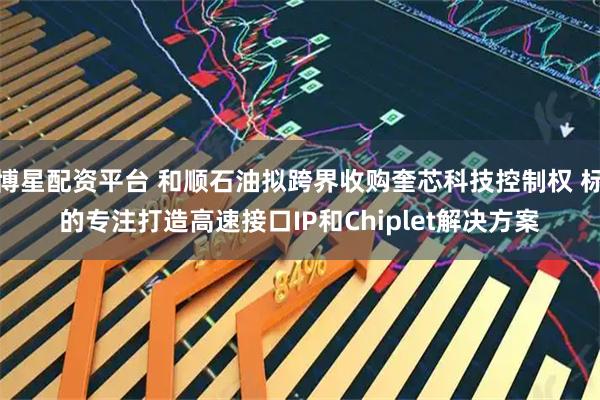 博星配资平台 和顺石油拟跨界收购奎芯科技控制权 标的专注打造高速接口IP和Chiplet解决方案