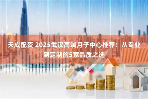 天成配资 2025武汉高端月子中心推荐：从专业到定制的5家品质之选
