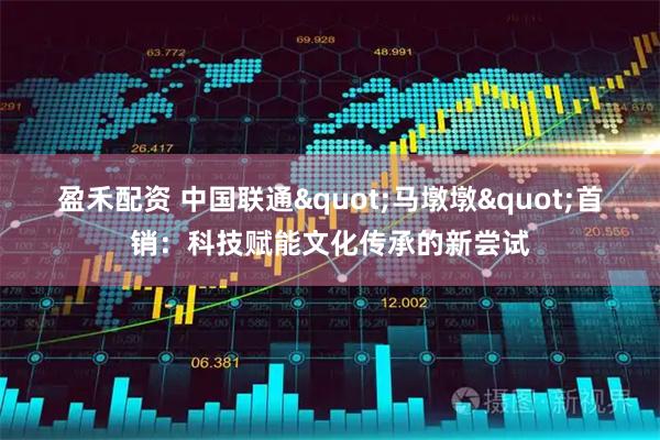 盈禾配资 中国联通"马墩墩"首销：科技赋能文化传承的新尝试
