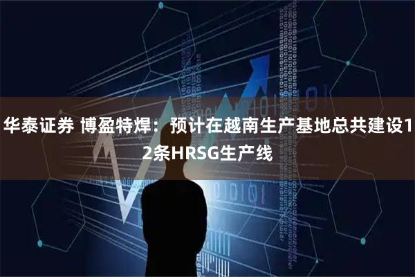 华泰证券 博盈特焊：预计在越南生产基地总共建设12条HRSG生产线