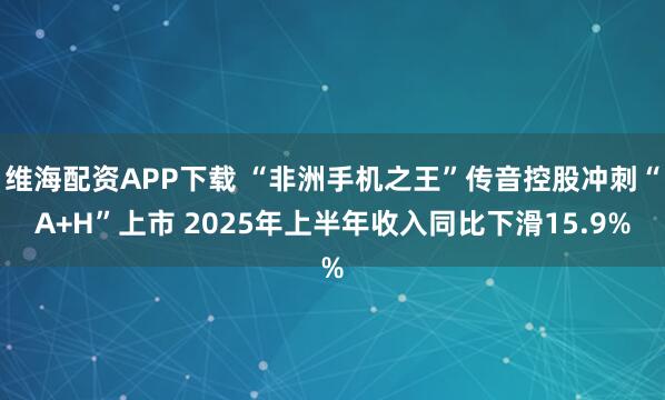 维海配资APP下载 “非洲手机之王”传音控股冲刺“A+H”上市 2025年上半年收入同比下滑15.9%