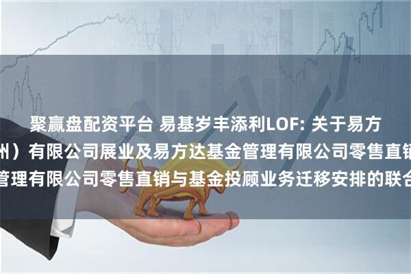 聚赢盘配资平台 易基岁丰添利LOF: 关于易方达财富管理基金销售（广州）有限公司展业及易方达基金管理有限公司零售直销与基金投顾业务迁移安排的联合公告